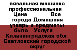 вязальная машинка профессиональная › Цена ­ 15 000 - Все города Домашняя утварь и предметы быта » Услуги   . Калининградская обл.,Светловский городской округ 